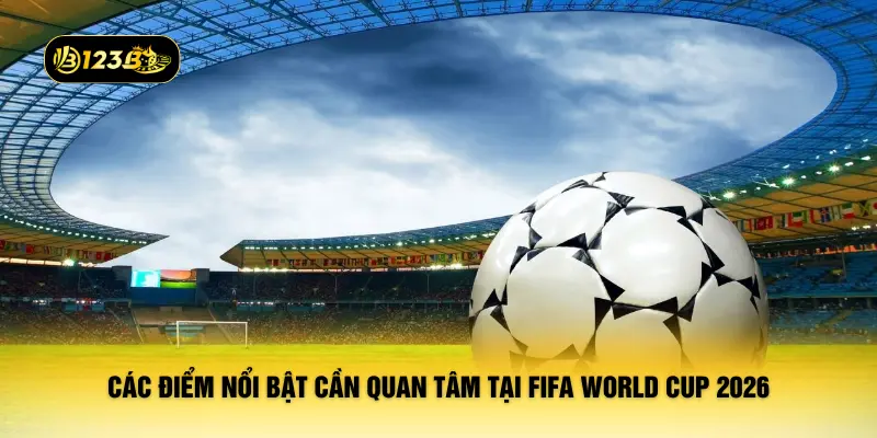 Các điểm nổi bật cần quan tâm tại FIFA World Cup 2026